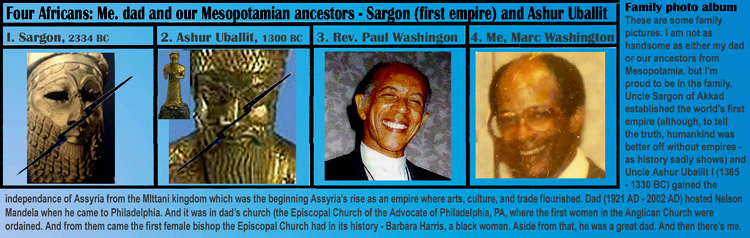 Four Africans: Me. dad and our Mesopotamian ancestors - Sargon (first empire) and Ashur Uballit, .Family photo album
These are some family 
pictures. I am not as 
handsome as either my dad
or our ancestors from 
Mesopotamia, but I�m 
proud to be in the family. 
Uncle Sargon of Akkad
established the world�s first
empire (although, to tell 
the truth, humankind was 
better off without empires -
as history sadly shows) and
Uncle Ashur Uballit I (1365
- 1330 BC) gained the independance of Assyria from the MIttani kingdom which was the beginning Assyria�s rise as an empire where arts, culture, and trade flourished. Dad (1921 AD - 2002 AD) hosted Nelson 
Mandela when he came to Philadelphia. And it was in dad�s church (the Episcopal Church of the Advocate of Philadelphia, PA, where the first women in the Anglican Church were 
ordained. And from them came the first female bishop the Episcopal Church had in its history - Barbara Harris, a black woman. Aside from that, he was a great dad. And then there�s me.
.art, art history, Paul Marc Washington, paleoneolithic@yahoo.com 