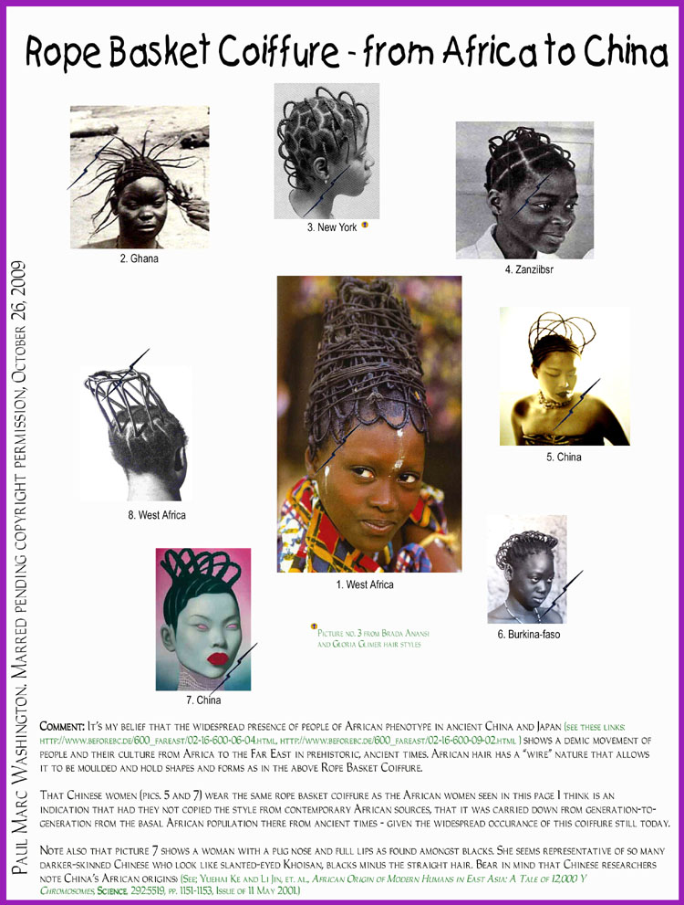 Comment: It�s my belief that the widespread presence of people of African phenotype in ancient China and Japan (see these links: 
http://www.beforebc.de/600_fareast/02-16-600-06-04.html, http://www.beforebc.de/600_fareast/02-16-600-09-02.html ) shows a demic movement of 
people and their culture from Africa to the Far East in prehistoric, ancient times. African hair has a �wire� nature that allows 
it to be moulded and hold shapes and forms as in the above Rope Basket Coiffure.

That Chinese women (pics. 5 and 7) wear the same rope basket coiffure as the African women seen in this page I think is an 
indication that had they not copied the style from contemporary African sources, that it was carried down from generation-to-
generation from the basal African population there from ancient times - given the widespread occurance of this coiffure still today.

Note also that picture 7 shows a woman with a pug nose and full lips as found amongst blacks. She seems representative of so many 
darker-skinned Chinese who look like slanted-eyed Khoisan, blacks minus the straight hair. Bear in mind that Chinese researchers
note China�s African origins> (See; Yuehai Ke and Li Jin, et. al., African Origin of Modern Humans in East Asia: A Tale of 12,000 Y 
Chromosomes, Science, 292:5519, pp. 1151-1153, Issue of 11 May 2001.)..art, art history, Paul Marc Washington, paleoneolithic@yahoo.com 