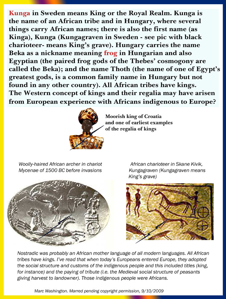Kunga in Sweden means King or the Royal Realm. 
Kunga is the name of an African tribe and in Hungary, 
where several things carry African names; there is also 
the first name (as Kinga), Kunga (Kungagraven in 
Sweden - see pic with black charioteer- means Kings 
grave). Hungary carries the name Beka is a nickname 
meaning frog in Hungarian and also Egyptian (as in the 
paired frog gods of the Thebes cosmogony) and the name 
Thoth. All African tribes have kings. The Western 
concept of kings and their regalia may have arisen from 
European experience with Africans indigenous to Europe? Nostradic was probably an African mother language of all modern languages. All African
tribes have kings. Ive read that when todays Europeans entered Europe, they adopted
the social structure and customs of the indigenous people and this included titles (king,
for instance) and the paying of tribute (i.e. the Medieval social structure of peasants
giving harvest to landowner). Those indigenous people were Africans...art, art history, Paul Marc Washington, paleoneolithic@yahoo.com 