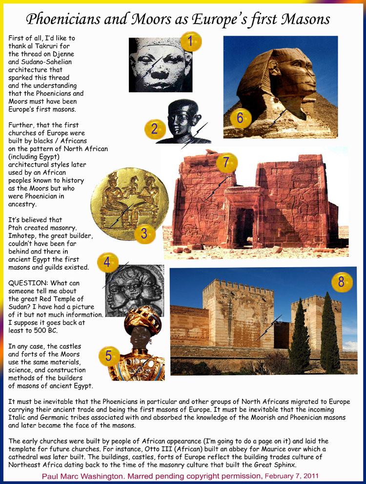 First of all, Id like to 
thank al Takruri for 
the thread on Djenne 
and Sudano-Sahelian 
architecture that 
sparked this thread 
and the understanding 
that the Phoenicians and 
Moors must have been 
Europes first masons. 

Further, that the first 
churches of Europe were 
built by blacks / Africans 
on the pattern of North African 
(including Egypt) 
architectural styles later 
used by an African 
peoples known to history 
as the Moors but who 
were Phoenician in 
ancestry.

Its believed that 
Ptah created masonry. 
Imhotep, the great builder, 
couldnt have been far 
behind and there in 
ancient Egypt the first 
masons and guilds existed. 

QUESTION: What can 
someone tell me about 
the great Red Temple of 
Sudan? I have had a picture 
of it but not much information. 
I suppose it goes back at 
least to 500 BC.

In any case, the castles 
and forts of the Moors 
use the same materials, 
science, and construction 
methods of the builders 
of masons of ancient Egypt.

It must be inevitable that the Phoenicians in particular and other groups of North Africans migrated to Europe 
carrying their ancient trade and being the first masons of Europe. It must be inevitable that the incoming 
Italic and Germanic tribes associated with and absorbed the knowledge of the Moorish and Phoenician masons 
and later became the face of the masons.

The early churches were built by people of African appearance (Im going to do a page on it) and laid the 
template for future churches. For instance, Otto III (African) built an abbey for Maurice over which a 
cathedral was later built. The buildings, castles, forts of Europe reflect the building trades culture of 
Northeast Africa dating back to the time of the masonry culture that built the Great Sphinx.






	..art, art history, Paul Marc Washington, paleoneolithic@yahoo.com 