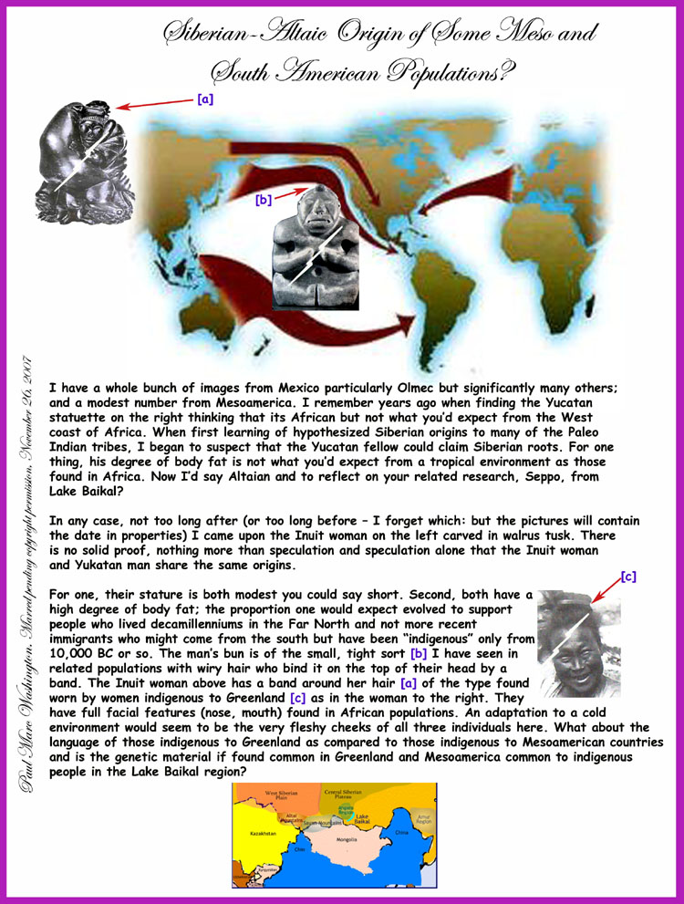 I have a whole bunch of images from Mexico particularly Olmec but significantly many others; 
and a modest number from Mesoamerica. I remember years ago when finding the Yucatan 
statuette on the right thinking that its African but not what you�d expect from the West 
coast of Africa. When first learning of hypothesized Siberian origins to many of the Paleo 
Indian tribes, I began to suspect that the Yucatan fellow could claim Siberian roots. For one
thing, his degree of body fat is not what you�d expect from a tropical environment as those
found in Africa. Now I�d say Altaian and to reflect on your related research, Seppo, from
Lake Baikal?

In any case, not too long after (or too long before � I forget which: but the pictures will contain 
the date in properties) I came upon the Inuit woman on the left carved in walrus tusk. There
is no solid proof, nothing more than speculation and speculation alone that the Inuit woman
and Yukatan man share the same origins.

For one, their stature is both modest you could say short. Second, both have a 
high degree of body fat; the proportion one would expect evolved to support 
people who lived decamillenniums in the Far North and not more recent 
immigrants who might come from the south but have been �indigenous� only from
 10,000 BC or so. The man�s bun is of the small, tight sort [b] I have seen in 
related populations with wiry hair who bind it on the top of their head by a 
band. The Inuit woman above has a band around her hair [a] of the type found 
worn by women indigenous to Greenland [c] as in the woman to the right. They
have full facial features (nose, mouth) found in African populations. An adaptation
to a cold environment would seem to be the very fleshy cheeks of all three individuals here.
What about the language of those indigenous to Greenland as compared to those indigenous to
Mesoamerican countries and is the genetic material if found common in Greenland and Mesoamerica
common to indigenous people in the Lake Baikal region?, Paul Marc Washington, paleoneolithic@yahoo.com 