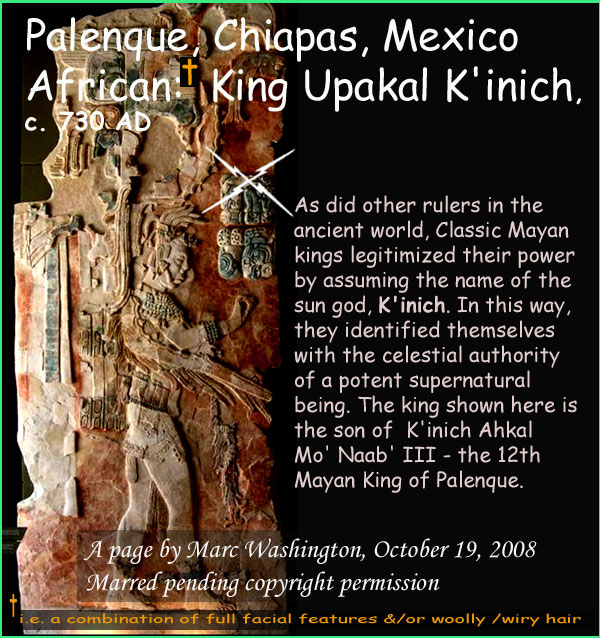 As did other rulers in the 
ancient world, Classic Mayan 
kings legitimized their power 
by assuming the name of the 
sun god, K'inich. In this way, 
they identified themselves 
with the celestial authority 
of a potent supernatural 
being. The king shown here is 
the son of  K'inich Ahkal 
Mo' Naab' III - the 12th 
Mayan King of Palenque..Who or what is African? Geographically, those who live in Africa whose ancestry there dates back millions of years. Physically, Africans are those (one can argue  exceptions abound) who have some combination of full facial features and/or wooly / wiry hair. This question is of significance as those who are physically African were your earliest known peoples of the worlds earliest societies and also the first historical monarchs of North America predating the Mayflower in cases by over 1500 years. 

This post is part of a series identifying by name these Mayan monarchs of African phenotype. Further, analogies between ancient Mayan and African societies exist which would seem to indicate that Mayan roots are found in Africa. In Mexico, these monarchs are from Bonampak, Pelenque, Yaxhilan; in Guatemala from Quirigua and Machaquila; in the Honduras, from Copan.

In this series, 17 named, known, historical monarchs will be presented a new one every few days over the period of perhaps three weeks. The one who is the subject of any given post will have his or her name capitalized in the Kings list below starting with monarch of Bonampak known as King Fish Fin. 

Those whose browsers allow will see the imbedded picture below the text. Otherwise, following the link will reveal the picture.

SOUTHEAST MEXICO, CHIAPAS, BONAMPAK
[1]	KING FISH FIN, c. 521 AD
[2]	Likely King Chaan Muan-I  c. 603 AD
SOUTHEAST MEXICO, CHIAPAS, PELENQUE
[3]	King Butzaj Sak Chiik, 487-501 AD
[4]	King K'inich Janaab' Pakal-I, 615-683 AD
[5]	King Upakal K'inich  721 736 AD
[6]	King K'inich Janaab' Pakal-II, 742-746 AD
SOUTHEAST MEXICO, CHIAPAS, YAXCHILAN
[7]	King Itzamnaaj Balam-II, 681-742 AD
[8]	Queen, Kabal Xook, 681-742 AD
[9]	Queen Evening Star c. 700-750 AD
[10]	King YaxuunBalam-IV, 752-768 AD
[11]	King YaxuunBalam-IV, 752-768 AD
[12]	Mut Balam Servant Of Queen Kabal Xook, 681-710
GUATEMALA, IZABAL, QUIRIGUA
[13]	King Tutuum Yohl Kinich, c. 455.AD
[14]	King Kak Tiliw Chan Yoaat, c. 724-785 AD
GUATAMALA, PETEN, MACHAQUILA
[15]	King Siyaj Kin Chaak, c. 820 AD
HONDURAS, COPAN
[16]	King Waxaklajuun  Ubaah Kawiil, c. 695-738 AD
[17]	King Yax Pasaj Chan, 763-810 AD


Identical features of African-Mayan Civilization

1. Divine kingship
2. Sun gods
3. God of writing
4. masonry block for monumental buildings
5. pyramids
6. transformation at death to divine being
7. Sun god combating its enemy, the serpent
8. the becoming of an ancestor after death
9. Patron gods
10. Gods carried in effigy
11. Use of dynastic names (e.g. Balam-1, Balam-II  Balam V)
12. Enthronement ceremony
13. Court lords
14. Iconography of trampling the enemy underfoot (seen in Egypt)
15. Incense burners
16. Head elongation 
17. Use of shields in warfare
18. Identical loop-earing ornamentation
19. Three pairs of male/female creation gods under one supreme god
20. Twin brothers in the Cain-Able mode
21. King as central axis of universe
22. A heaven of four quadrants
23. A tripartite creation: underworld, earth, heavens
24. An Osiris-like corn god called the Maize god
25. Perhaps same type of dug-out canoes
art, art history, Paul Marc Washington, paleoneolithic@yahoo.com 