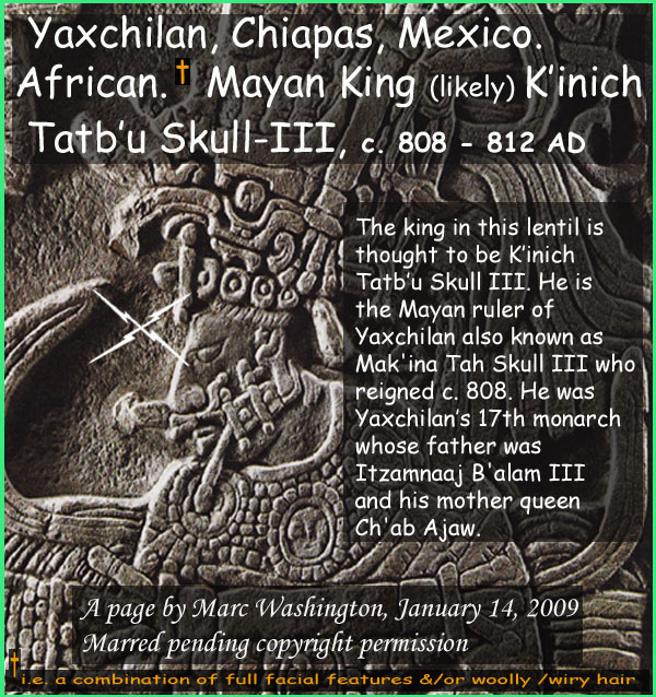 The king in this lentil is
thought to be Kinich
Tatbu Skull III. He is
the Mayan ruler of 
Yaxchilan also known as 
Mak'ina Tah Skull III who 
reigned c. 808. He was
Yaxchilans 17th monarch
whose father was 
Itzamnaaj B'alam III
and his mother queen
Ch'ab Ajaw...Who or what is African? Geographically, those who live in Africa whose ancestry there dates back millions of years. Physically, Africans are those (one can argue  exceptions abound) who have some combination of full facial features and/or wooly / wiry hair. This question is of significance as those who are physically African were your earliest known peoples of the worlds earliest societies and also the first historical monarchs of North America predating the Mayflower in cases by over 1500 years. 

This post is part of a series identifying by name these Mayan monarchs of African phenotype. Further, analogies between ancient Mayan and African societies exist which would seem to indicate that Mayan roots are found in Africa. In Mexico, these monarchs are from Bonampak, Pelenque, Yaxhilan; in Guatemala from Quirigua and Machaquila; in the Honduras, from Copan.

In this series, 17 named, known, historical monarchs will be presented a new one every few days over the period of perhaps three weeks. The one who is the subject of any given post will have his or her name capitalized in the Kings list below starting with monarch of Bonampak known as King Fish Fin. 

Those whose browsers allow will see the imbedded picture below the text. Otherwise, following the link will reveal the picture.

SOUTHEAST MEXICO, CHIAPAS, BONAMPAK
[1]	KING FISH FIN, c. 521 AD
[2]	Likely King Chaan Muan-I  c. 603 AD
SOUTHEAST MEXICO, CHIAPAS, PELENQUE
[3]	King Butzaj Sak Chiik, 487-501 AD
[4]	King K'inich Janaab' Pakal-I, 615-683 AD
[5]	King Upakal K'inich  721 736 AD
[6]	King K'inich Janaab' Pakal-II, 742-746 AD
SOUTHEAST MEXICO, CHIAPAS, YAXCHILAN
[7]	King Itzamnaaj Balam-II, 681-742 AD
[8]	Queen, Kabal Xook, 681-742 AD
[9]	Queen Evening Star c. 700-750 AD
[10]	King YaxuunBalam-IV, 752-768 AD
[11]	King YaxuunBalam-IV, 752-768 AD
[12]	Mut Balam Servant Of Queen Kabal Xook, 681-710
GUATEMALA, IZABAL, QUIRIGUA
[13]	King Tutuum Yohl Kinich, c. 455.AD
[14]	King Kak Tiliw Chan Yoaat, c. 724-785 AD
GUATAMALA, PETEN, MACHAQUILA
[15]	King Siyaj Kin Chaak, c. 820 AD
HONDURAS, COPAN
[16]	King Waxaklajuun  Ubaah Kawiil, c. 695-738 AD
[17]	King Yax Pasaj Chan, 763-810 AD


Identical features of African-Mayan Civilization

1. Divine kingship
2. Sun gods
3. God of writing
4. masonry block for monumental buildings
5. pyramids
6. transformation at death to divine being
7. Sun god combating its enemy, the serpent
8. the becoming of an ancestor after death
9. Patron gods
10. Gods carried in effigy
11. Use of dynastic names (e.g. Balam-1, Balam-II  Balam V)
12. Enthronement ceremony
13. Court lords
14. Iconography of trampling the enemy underfoot (seen in Egypt)
15. Incense burners
16. Head elongation 
17. Use of shields in warfare
18. Identical loop-earing ornamentation
19. Three pairs of male/female creation gods under one supreme god
20. Twin brothers in the Cain-Able mode
21. King as central axis of universe
22. A heaven of four quadrants
23. A tripartite creation: underworld, earth, heavens
24. An Osiris-like corn god called the Maize god
25. Perhaps same type of dug-out canoes
art, art history, Paul Marc Washington, paleoneolithic@yahoo.com 
