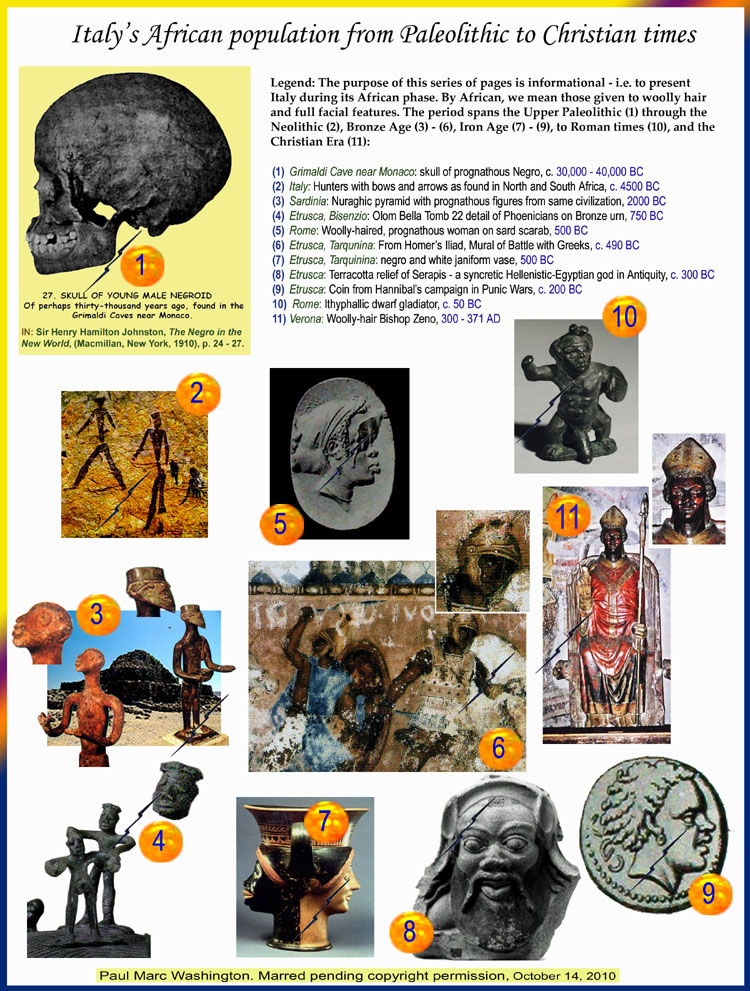 LEGEND: 

Legend: The purpose of this series of pages is informational - i.e. to present  
Italy during its African phase. By African, we mean those given to woolly hair 
and full facial features. The period spans the Upper Paleolithic (1) through the 
Neolithic (2), Bronze Age (3) - (6), Iron Age (7) - (9), to Roman times (10), and the 
Christian Era (11):

1. Grimaldi Cave near Monaco: skull of prognathous Negro, c. 30,000 - 40,000 BC
2. Italy: Hunters with bows and arrows as found in North and South Africa, c. 4500 BC
3. Sardinia: Nuraghic pyramid with prognathous figure, 2000 BC
4. Etrusca, Bisenzio: Olom Bella Tomb 22 detail of Phoenicians on Bronze urn, 750 BC
5. Rome: Woolly-haired, prognathous woman on sard scarab, 500 BC
6. Etrusca, Tarqunina: From Homer’s Iliad, Mural of Battle with Greeks, c. 490 BC
7. Etrusca, Tarquinina: negro and white janiform vase, 500 BC
8. Etrusca: Terracotta relief of Serapis - a syncretic Hellenistic-Egyptian god in Antiquity, c. 300 BC
9. Etrusca: Coin from Hannibal’s campaign in Punic Wars, c. 200 BC
10. Rome: Ithyphallic dwarf gladiator, c. 50 BC
11. Verona: Woolly-hair Bishop Zeno, 300 - 371 AD

  Paul Marc Washington, paleoneolithic@yahoo.com 