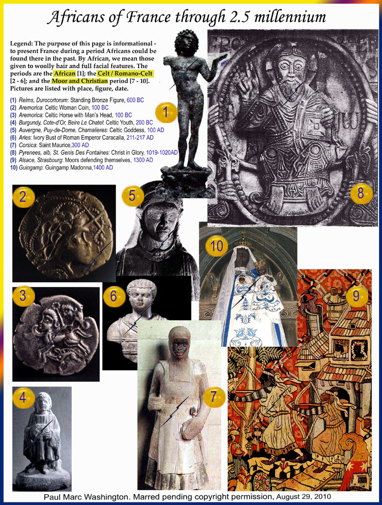 LEGEND: Legend: The purpose of this page is informational -
to present France during a period Africans could be 
found there in the past. By African, we mean those
given to woolly hair and full facial features. The 
periods are the African [1]; the Celt / Romano-Celt
[2 - 6]; and the Moor and Christian period [7 - 10]. 
Pictures are listed with place, figure, date.,
Reims, Durocortorum: Standing Bronze Figure, 600 BC
Aremorica: Celtic Woman Coin, 100 BC
Aremorica: Celtic Horse with Mans Head, 100 BC
Burgundy, Cote-dOr, Beire Le Chatel: Celtic Youth, 200 BC
Auvergne, Puy-de-Dome, Chamalieres: Celtic Goddess, 100 AD
Arles: Ivory Bust of Roman Emperor Caracalla, 211-217 AD
Corsica: Saint Maurice,1700 AD
Pyrenees, alb, St. Genis Des Fontaines: Christ in Glory, 1019-1020AD
Guingamp: Guingamp Madonna,1400 AD
Alsace, Strasbourg: Moors defending themselves, 1300 AD  Paul Marc Washington, paleoneolithic@yahoo.com 