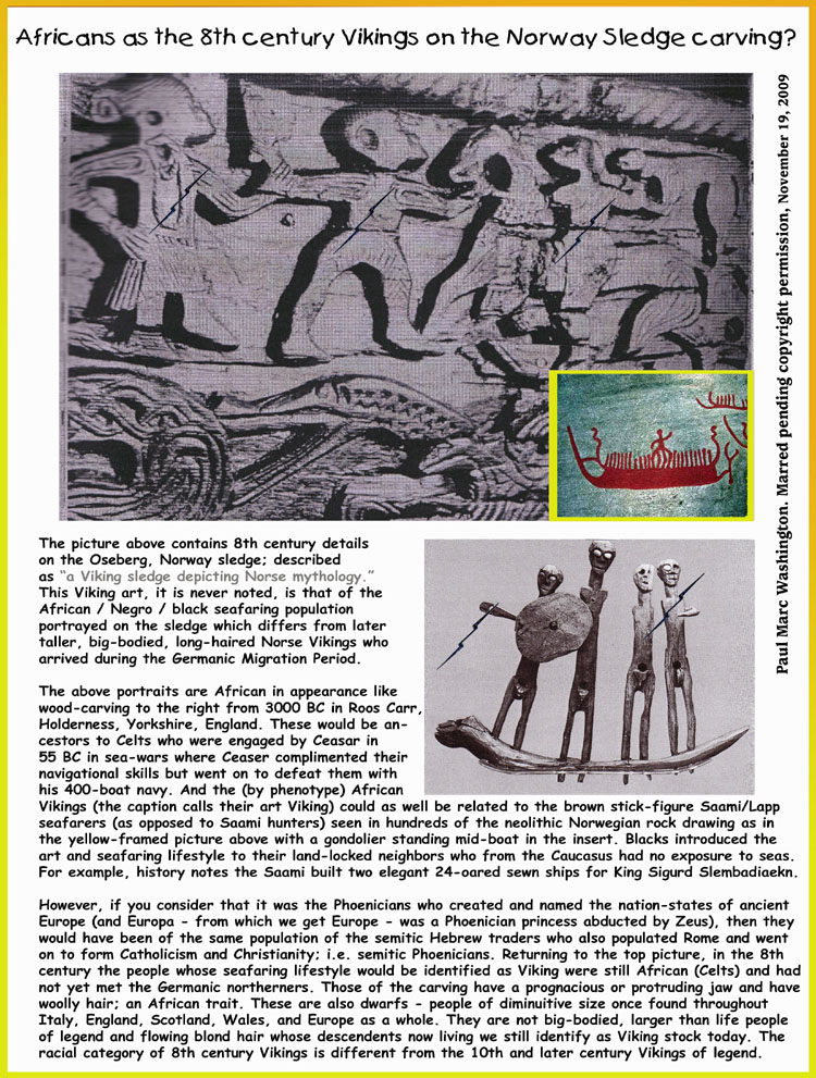 The picture above contains 8th century details 
on the Oseberg, Norway sledge; described 
as a Viking sledge depicting Norse mythology. 
This Viking art, it is never noted, is that of the 
African / Negro / black seafaring population 
portrayed on the sledge which differs from
later taller, big-bodied, long-haired Norse 
Vikings who arrived during the Germanic
Migration Period.

The above portraits bear striking resemblance to 
the wood-carving to the right from 3000 BC in 
Roos Carr, Holderness, Yorkshire, England. 
These would have been the proto-Celts who 
engaged by Ceasar in 55 BC in sea-wars where 
Ceaser complimented their navigational skills but 
went on to defeat them in 53 BC with his newly-built (after the 55 BC encounter) 500 boat navy.

However, if you consider that it was the Phoenicians who created and named the nation-states of 
ancient Europe (and Europa was a Phoenician princess abducted by Zeus), then they would have been of 
the same population of the semitic Hebrew traders who also populated Rome and went on to form 
Catholicism and Christianity; i.e. semitic Phoenicians. Returning to the top picture, in the 8th century 
the people whose seafaring lifestyle would be identified as Viking were still African (Celts) and had 
not yet met the Germanic northerners. Those of the carving have a prognacious or protruding jaw and 
have woolly hair; an African trait. These are also dwarfs - people of diminuitive size once found through-
out Italy, England, Scotland, Wales, and Europe as a whole. They are not big-bodied, larger than life 
people of legend and blond, flowing hair whose descendents now living we still identify as Viking stock 
today. Vikings were two different populations. The early African forebearers are never spoken of.

Marc Washington, 5/10/2004...art, art history, Paul Marc Washington, paleoneolithic@yahoo.com 